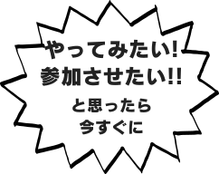 やってみたい！参加させたい！と思ったら今すぐに
