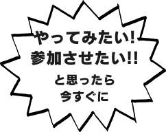 やってみたい！参加させたい！と思ったら今すぐに